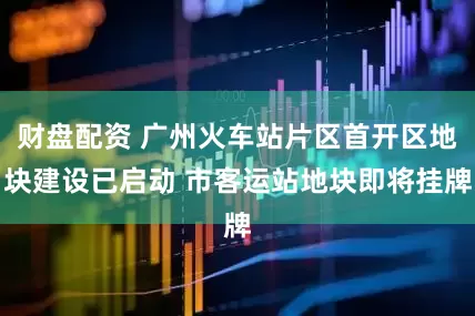 财盘配资 广州火车站片区首开区地块建设已启动 市客运站地块即将挂牌